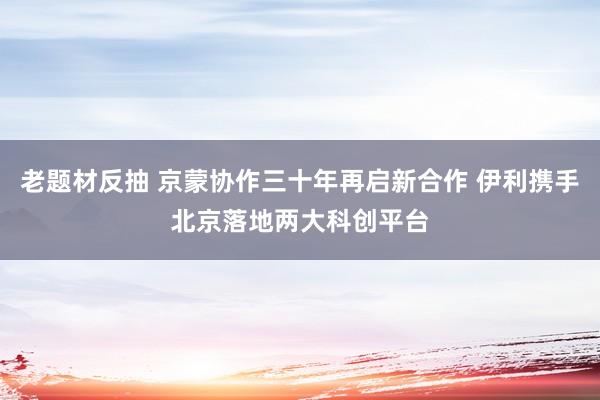 老题材反抽 京蒙协作三十年再启新合作 伊利携手北京落地两大科创平台