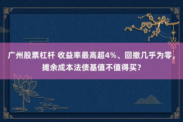广州股票杠杆 收益率最高超4%、回撤几乎为零，摊余成本法债基值不值得买？