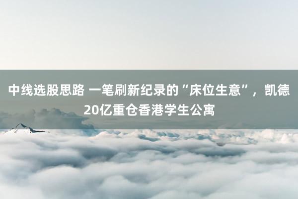 中线选股思路 一笔刷新纪录的“床位生意”，凯德20亿重仓香港学生公寓