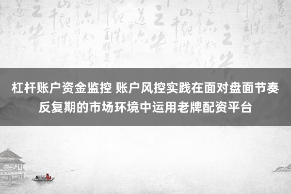 杠杆账户资金监控 账户风控实践在面对盘面节奏反复期的市场环境中运用老牌配资平台