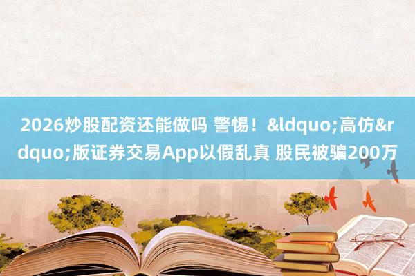2026炒股配资还能做吗 警惕！&ldquo;高仿&rdquo;版证券交易App以假乱真 股民被骗200万