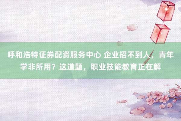 呼和浩特证券配资服务中心 企业招不到人，青年学非所用？这道题，职业技能教育正在解