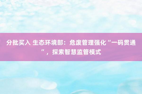 分批买入 生态环境部：危废管理强化“一码贯通”，探索智慧监管模式