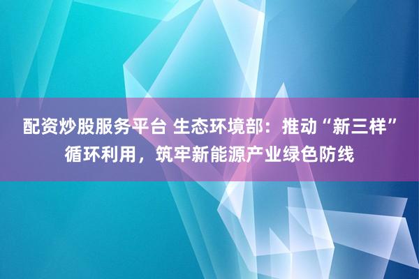 配资炒股服务平台 生态环境部：推动“新三样”循环利用，筑牢新能源产业绿色防线
