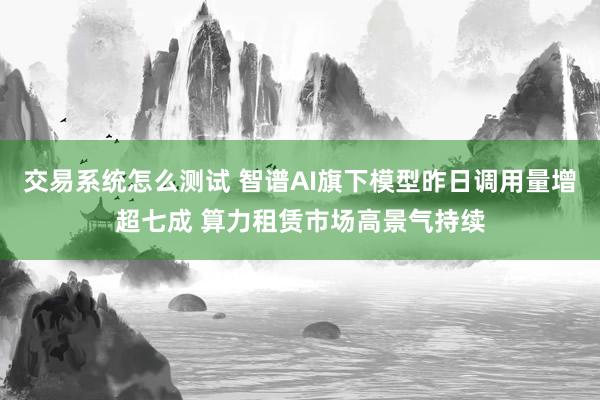 交易系统怎么测试 智谱AI旗下模型昨日调用量增超七成 算力租赁市场高景气持续