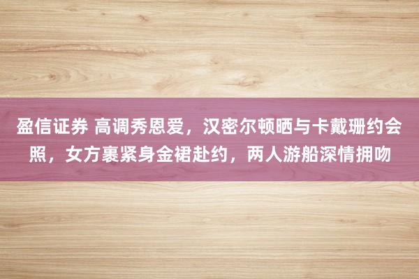 盈信证券 高调秀恩爱，汉密尔顿晒与卡戴珊约会照，女方裹紧身金裙赴约，两人游船深情拥吻