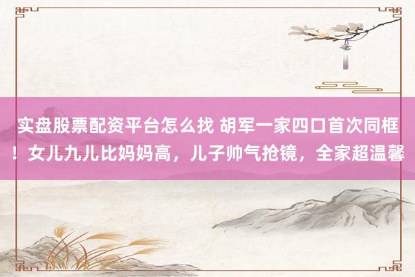 实盘股票配资平台怎么找 胡军一家四口首次同框！女儿九儿比妈妈高，儿子帅气抢镜，全家超温馨