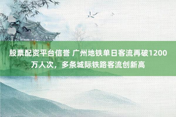 股票配资平台信誉 广州地铁单日客流再破1200万人次，多条城际铁路客流创新高