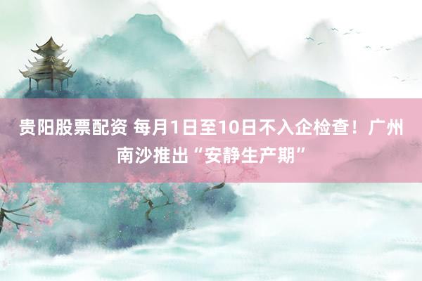 贵阳股票配资 每月1日至10日不入企检查!广州南沙推出“安静生产期”