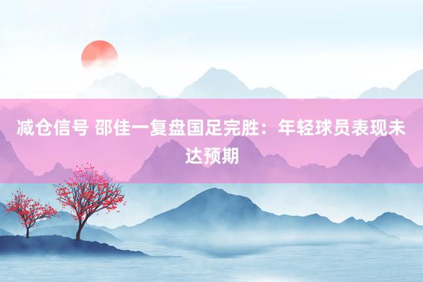 减仓信号 邵佳一复盘国足完胜：年轻球员表现未达预期
