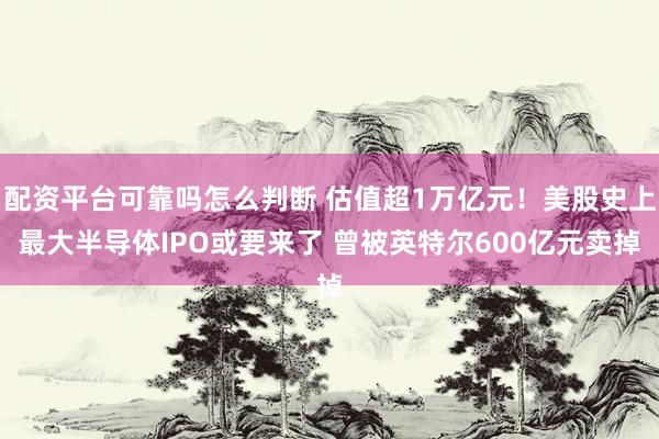 配资平台可靠吗怎么判断 估值超1万亿元！美股史上最大半导体IPO或要来了 曾被英特尔600亿元卖掉