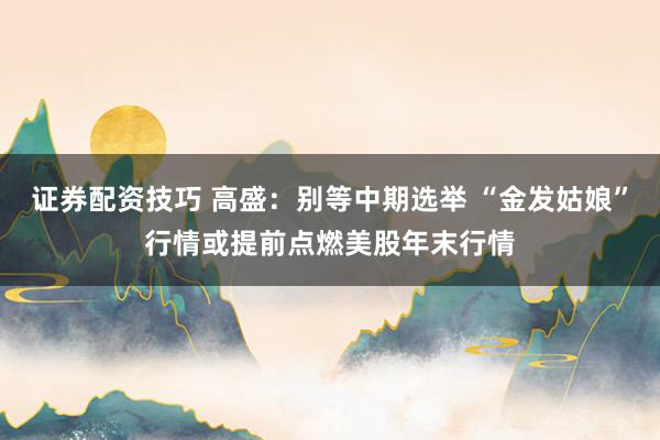 证券配资技巧 高盛:别等中期选举 “金发姑娘”行情或提前点燃美股年末行情