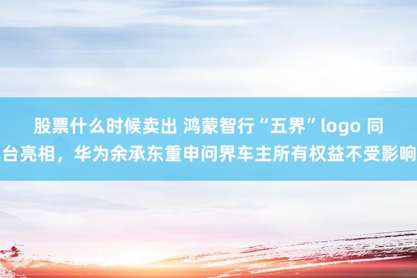 股票什么时候卖出 鸿蒙智行“五界”logo 同台亮相，华为余承东重申问界车主所有权益不受影响