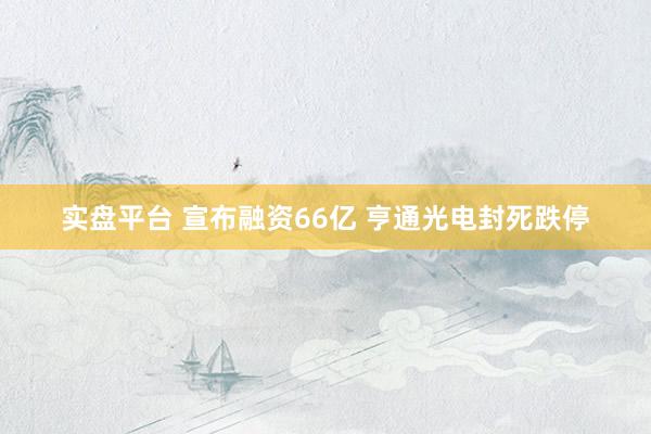实盘平台 宣布融资66亿 亨通光电封死跌停