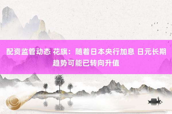 配资监管动态 花旗：随着日本央行加息 日元长期趋势可能已转向升值