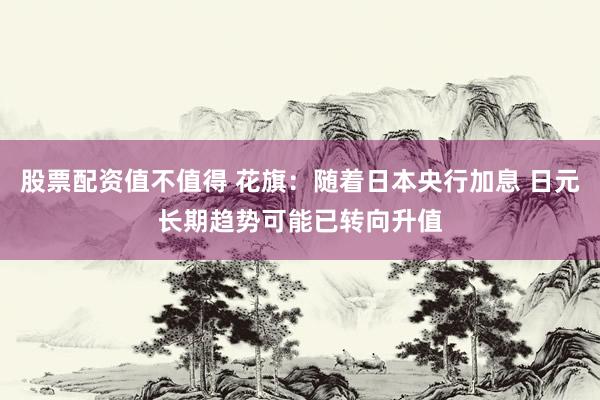 股票配资值不值得 花旗：随着日本央行加息 日元长期趋势可能已转向升值
