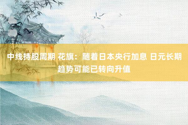 中线持股周期 花旗：随着日本央行加息 日元长期趋势可能已转向升值