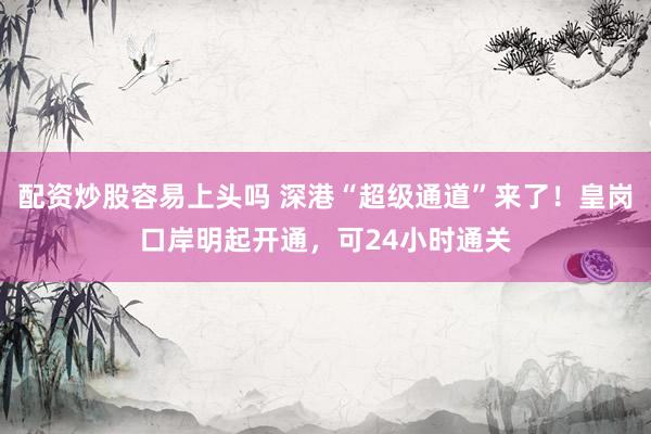 配资炒股容易上头吗 深港“超级通道”来了！皇岗口岸明起开通，可24小时通关