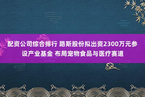 配资公司综合排行 路斯股份拟出资2300万元参设产业基金 布局宠物食品与医疗赛道