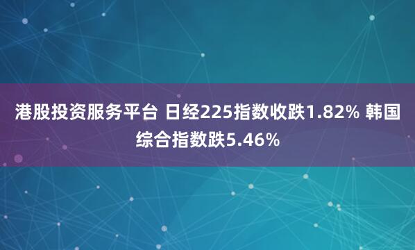 港股投资服务平台 日经225指数收跌1.82% 韩国综合指数跌5.46%