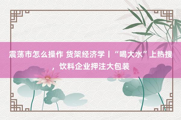 震荡市怎么操作 货架经济学丨“喝大水”上热搜，饮料企业押注大包装