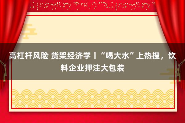 高杠杆风险 货架经济学丨“喝大水”上热搜，饮料企业押注大包装