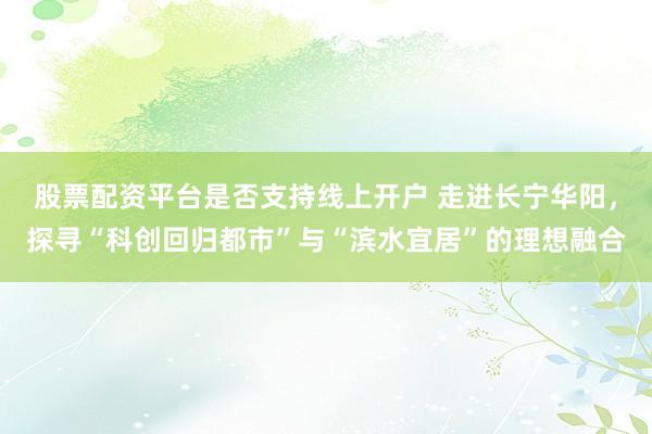 股票配资平台是否支持线上开户 走进长宁华阳，探寻“科创回归都市”与“滨水宜居”的理想融合