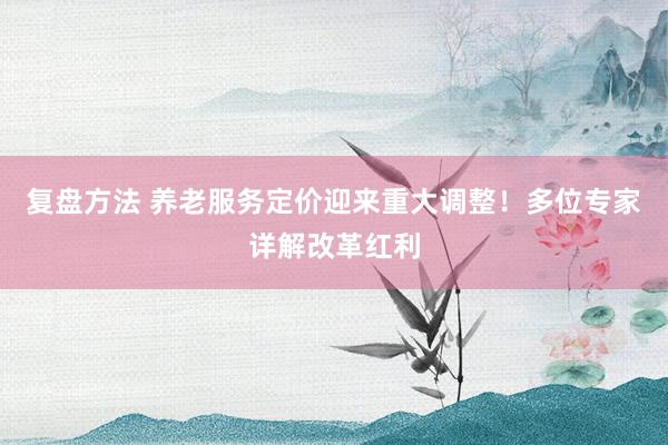 复盘方法 养老服务定价迎来重大调整！多位专家详解改革红利