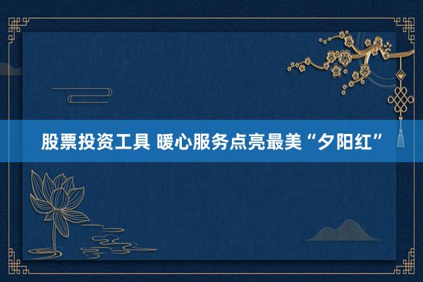 股票投资工具 暖心服务点亮最美“夕阳红”