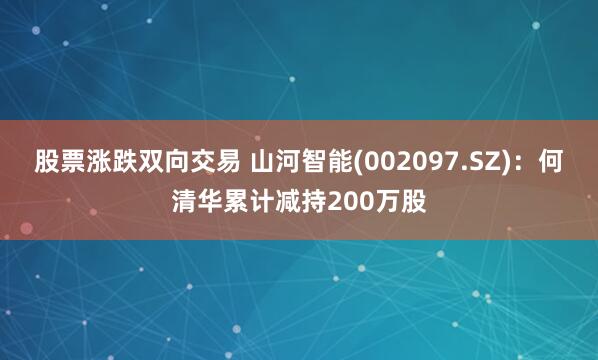股票涨跌双向交易 山河智能(002097.SZ)：何清华累计减持200万股