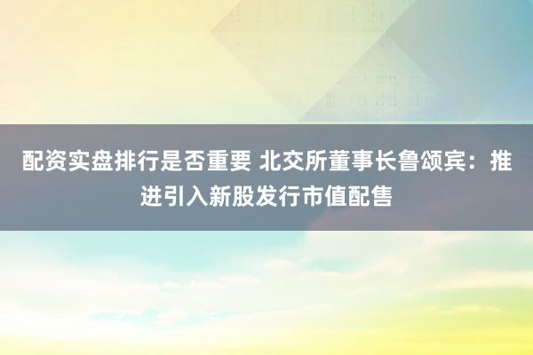 配资实盘排行是否重要 北交所董事长鲁颂宾：推进引入新股发行市值配售