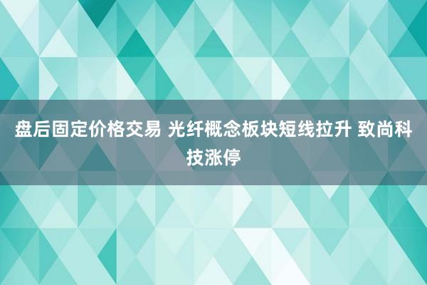 盘后固定价格交易 光纤概念板块短线拉升 致尚科技涨停