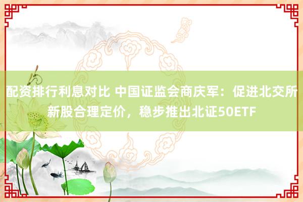 配资排行利息对比 中国证监会商庆军：促进北交所新股合理定价，稳步推出北证50ETF