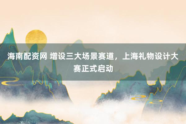 海南配资网 增设三大场景赛道，上海礼物设计大赛正式启动