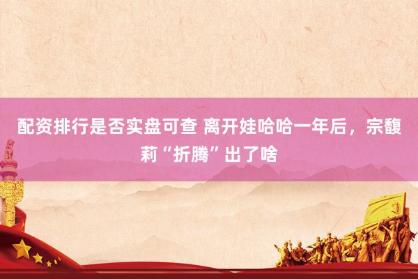 配资排行是否实盘可查 离开娃哈哈一年后，宗馥莉“折腾”出了啥