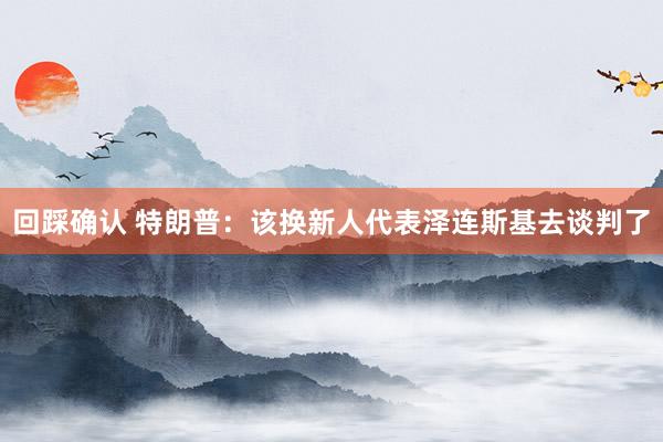回踩确认 特朗普:该换新人代表泽连斯基去谈判了