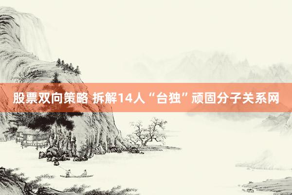 股票双向策略 拆解14人“台独”顽固分子关系网