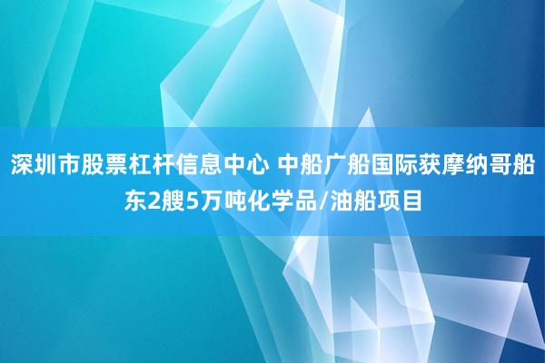 深圳市股票杠杆信息中心 中船广船国际获摩纳哥船东2艘5万吨化学品/油船项目