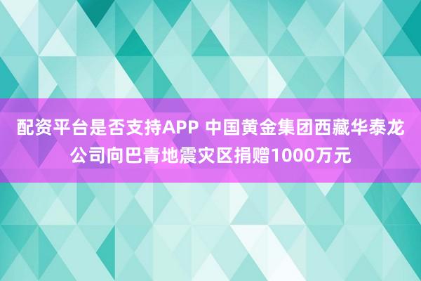 配资平台是否支持APP 中国黄金集团西藏华泰龙公司向巴青地震灾区捐赠1000万元