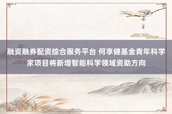 融资融券配资综合服务平台 何享健基金青年科学家项目将新增智能科学领域资助方向