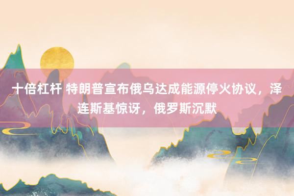 十倍杠杆 特朗普宣布俄乌达成能源停火协议，泽连斯基惊讶，俄罗斯沉默