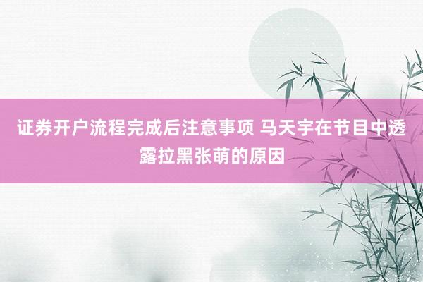 证券开户流程完成后注意事项 马天宇在节目中透露拉黑张萌的原因