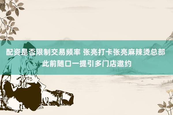 配资是否限制交易频率 张亮打卡张亮麻辣烫总部 此前随口一提引多门店邀约