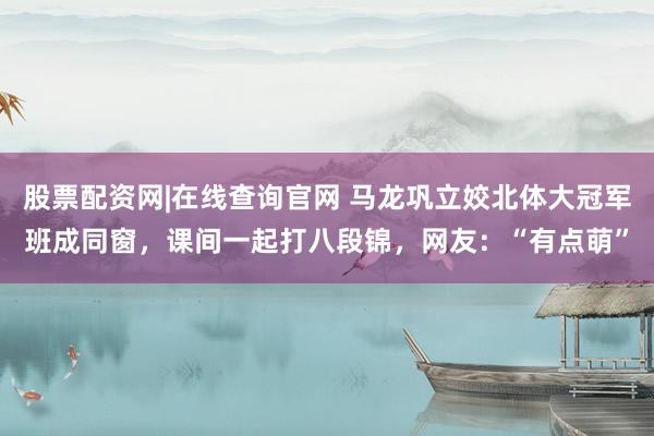 股票配资网|在线查询官网 马龙巩立姣北体大冠军班成同窗，课间一起打八段锦，网友：“有点萌”