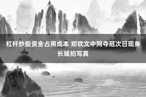 杠杆炒股资金占用成本 郑钦文中网夺冠次日现身长城拍写真