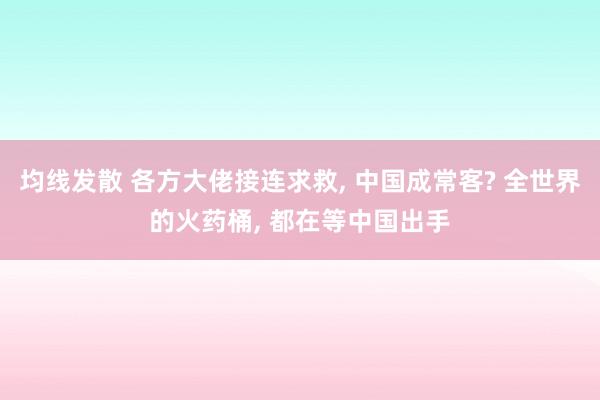 均线发散 各方大佬接连求救, 中国成常客? 全世界的火药桶, 都在等中国出手
