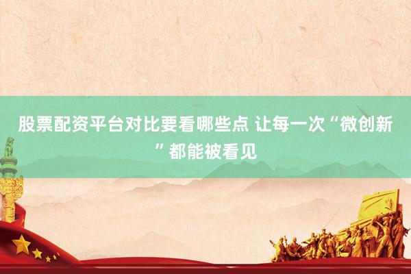 股票配资平台对比要看哪些点 让每一次“微创新”都能被看见