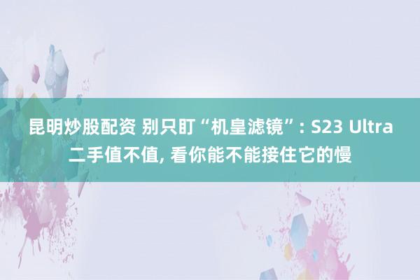 昆明炒股配资 别只盯“机皇滤镜”: S23 Ultra二手值不值, 看你能不能接住它的慢