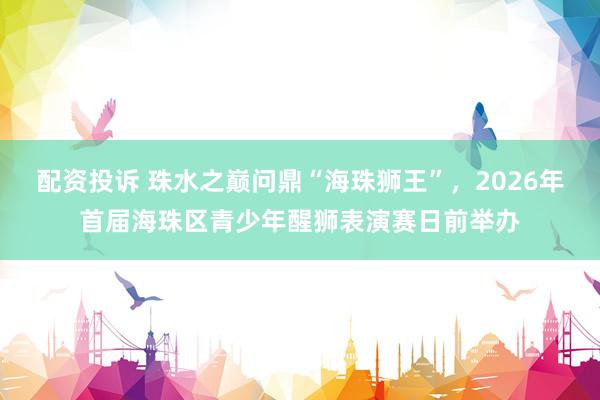 配资投诉 珠水之巅问鼎“海珠狮王”,2026年首届海珠区青少年醒狮表演赛日前举办
