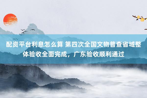 配资平台利息怎么算 第四次全国文物普查省域整体验收全面完成，广东验收顺利通过